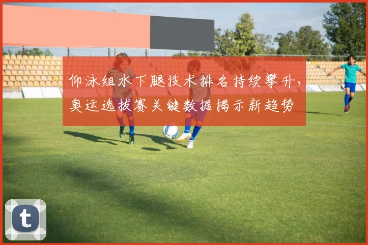 仰泳组水下腿技术排名持续攀升，奥运选拔赛关键数据揭示新趋势