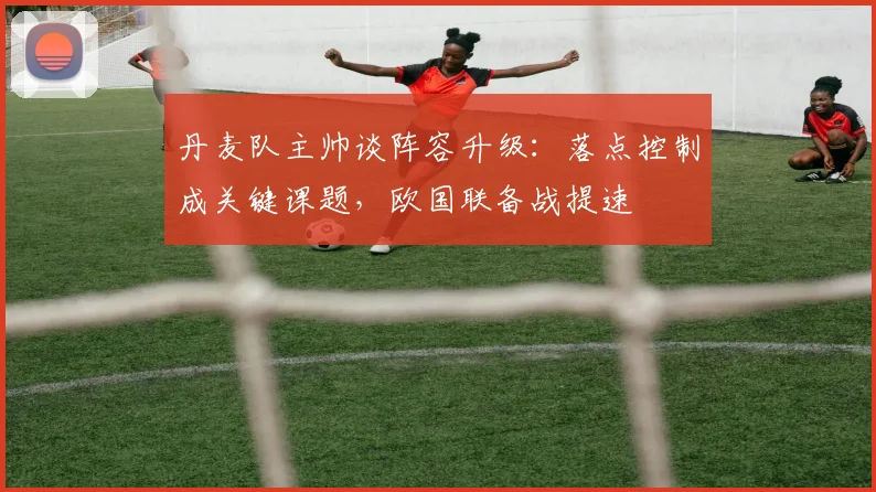 丹麦队主帅谈阵容升级：落点控制成关键课题，欧国联备战提速