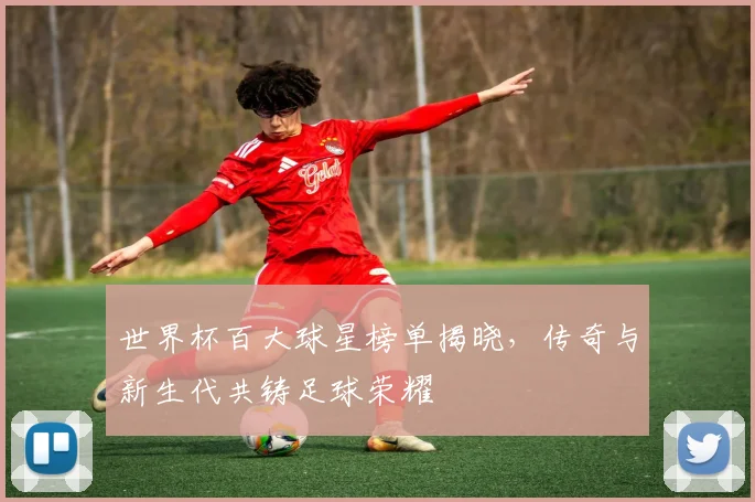 世界杯百大球星榜单揭晓，传奇与新生代共铸足球荣耀