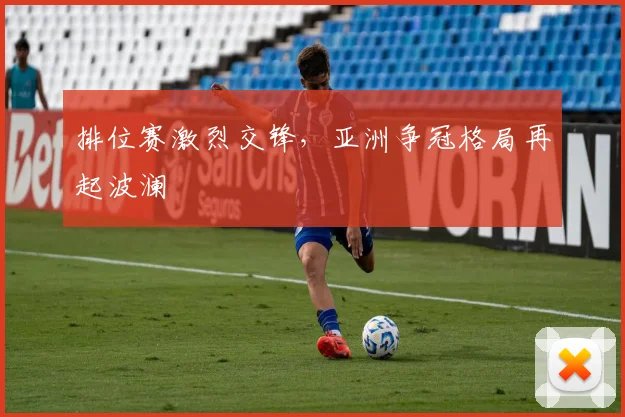 排位赛激烈交锋，亚洲争冠格局再起波澜