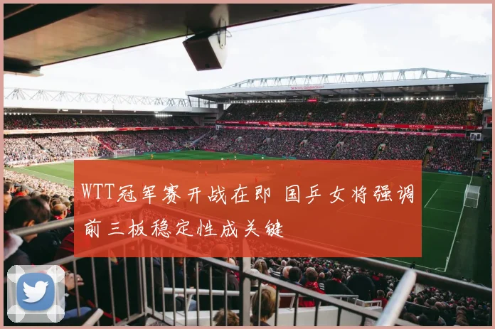 WTT冠军赛开战在即 国乒女将强调前三板稳定性成关键