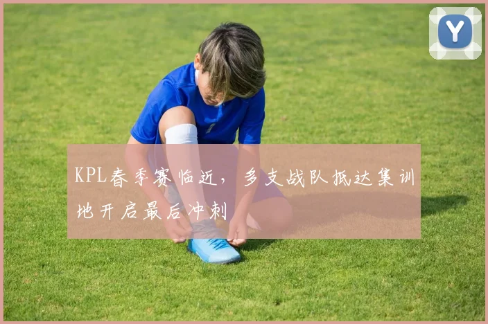KPL春季赛临近，多支战队抵达集训地开启最后冲刺