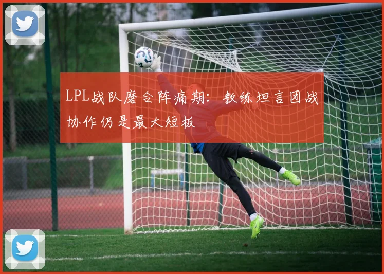 LPL战队磨合阵痛期：教练坦言团战协作仍是最大短板
