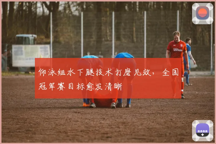 仰泳组水下腿技术打磨见效，全国冠军赛目标愈发清晰