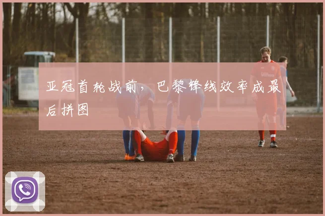 亚冠首轮战前，巴黎锋线效率成最后拼图
