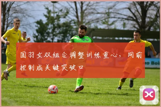 国羽女双组合调整训练重心，网前控制成关键突破口