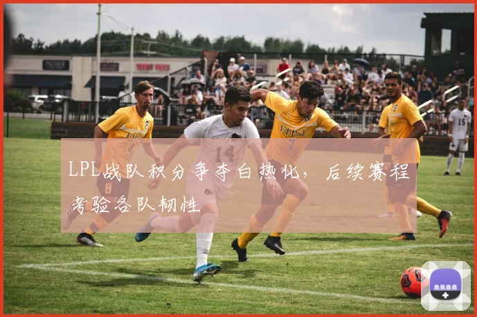 LPL战队积分争夺白热化，后续赛程考验各队韧性