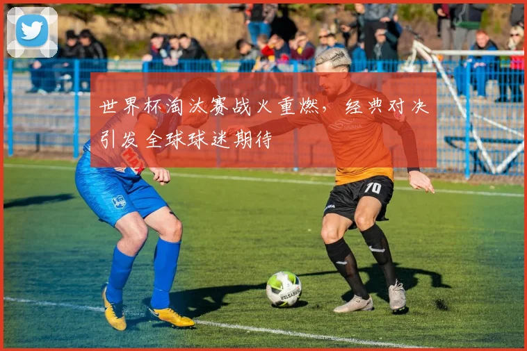 世界杯淘汰赛战火重燃，经典对决引发全球球迷期待