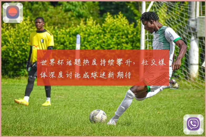 世界杯话题热度持续攀升，社交媒体深度讨论成球迷新期待