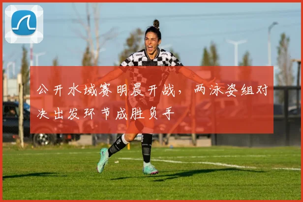 公开水域赛明晨开战，两泳姿组对决出发环节成胜负手